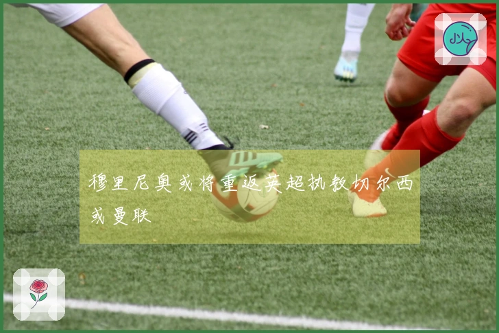 穆里尼奥或将重返英超执教切尔西或曼联