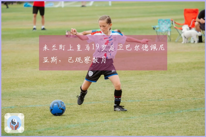 米兰盯上皇马19岁后卫巴尔德佩尼亚斯，已观察数月
