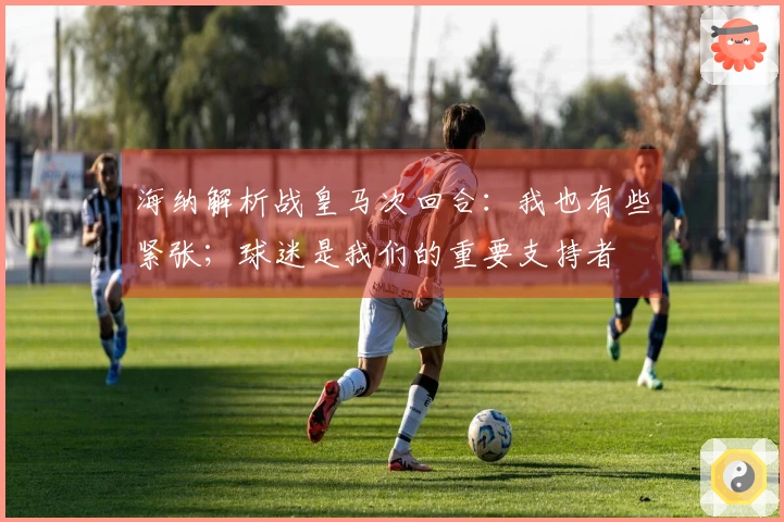 海纳解析战皇马次回合：我也有些紧张；球迷是我们的重要支持者