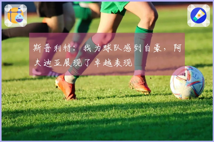 斯普利特：我为球队感到自豪，阿夫迪亚展现了卓越表现
