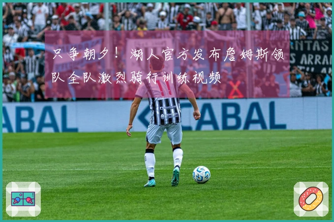只争朝夕！湖人官方发布詹姆斯领队全队激烈骑行训练视频