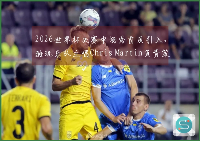 2026世界杯决赛中场秀首度引入，酷玩乐队主唱Chris Martin负责策划