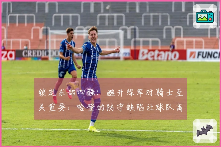 锁定东部四强：避开绿军对骑士至关重要，哈登的防守缺陷让球队高度依赖进攻