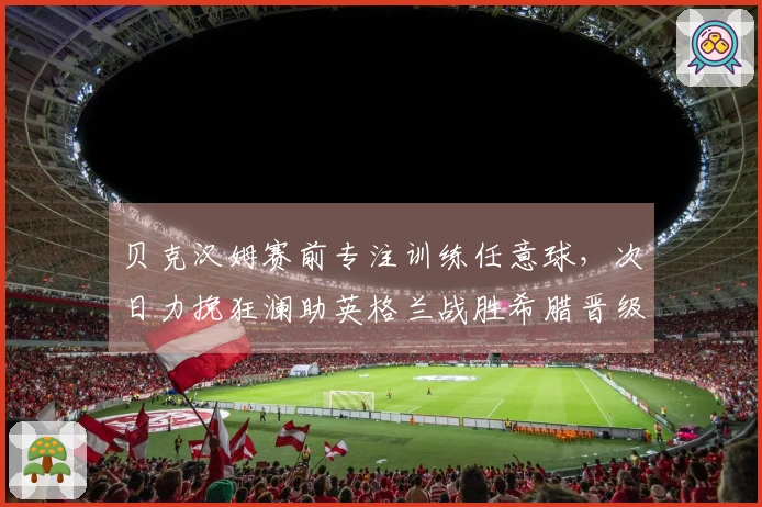 贝克汉姆赛前专注训练任意球，次日力挽狂澜助英格兰战胜希腊晋级