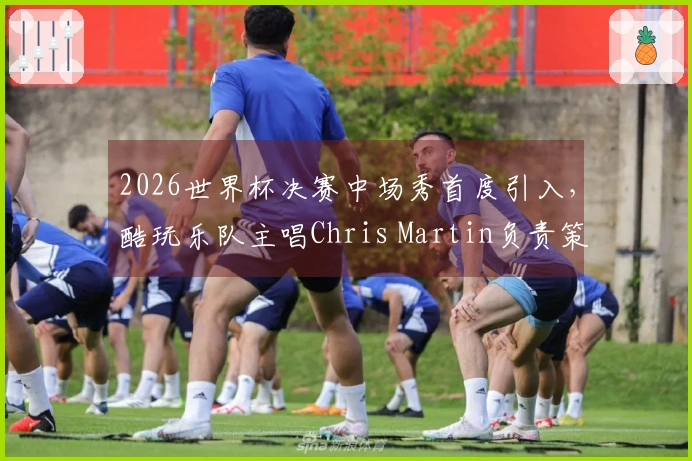 2026世界杯决赛中场秀首度引入，酷玩乐队主唱Chris Martin负责策划