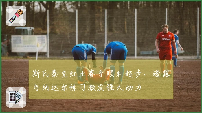 斯瓦泰克红土赛季顺利起步，透露与纳达尔练习激发强大动力