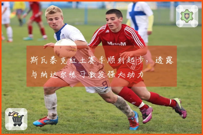 斯瓦泰克红土赛季顺利起步，透露与纳达尔练习激发强大动力