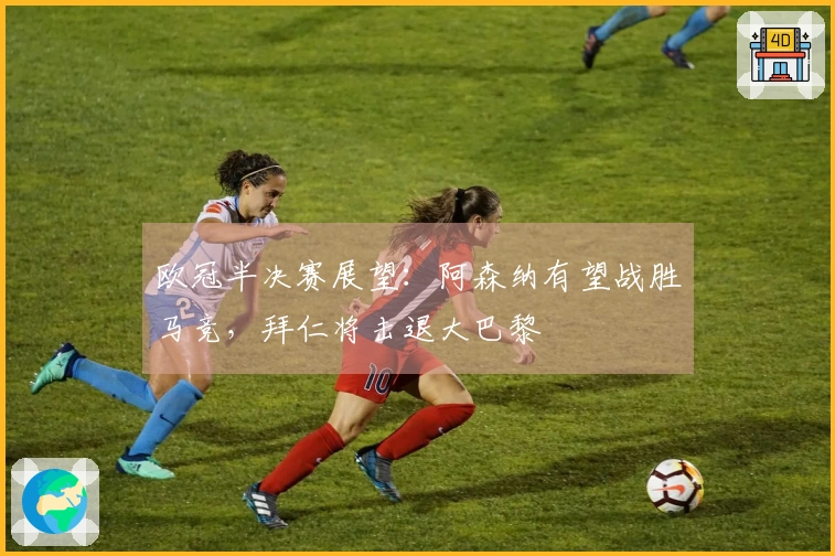 欧冠半决赛展望：阿森纳有望战胜马竞，拜仁将击退大巴黎