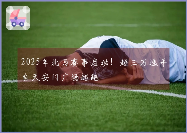2025年北马赛事启动！超三万选手自天安门广场起跑