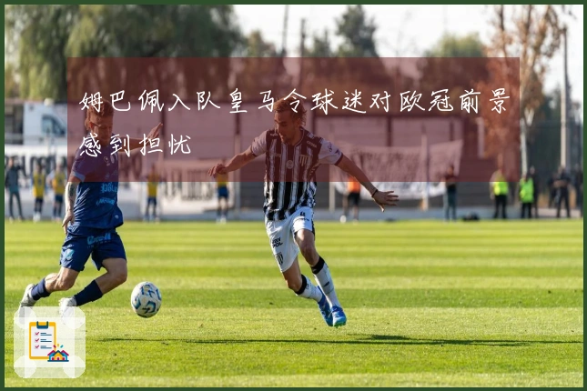 姆巴佩入队皇马令球迷对欧冠前景感到担忧