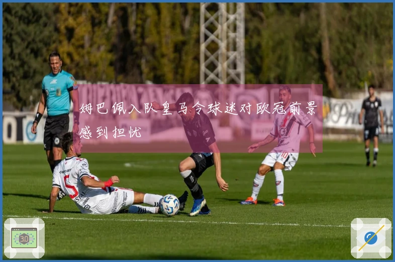 姆巴佩入队皇马令球迷对欧冠前景感到担忧