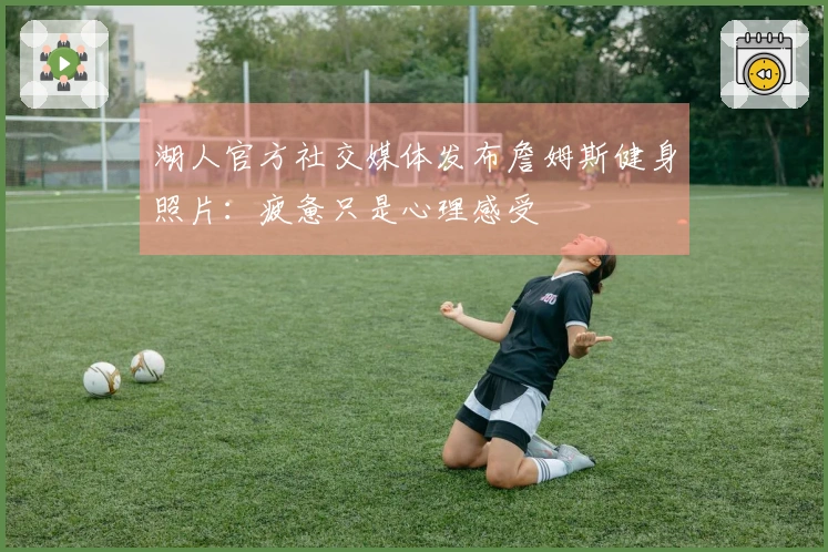 湖人官方社交媒体发布詹姆斯健身照片：疲惫只是心理感受
