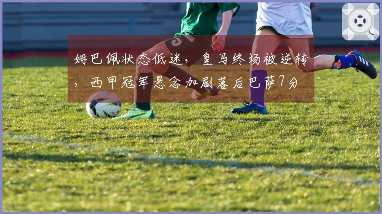 姆巴佩状态低迷，皇马终场被逆转，西甲冠军悬念加剧落后巴萨7分